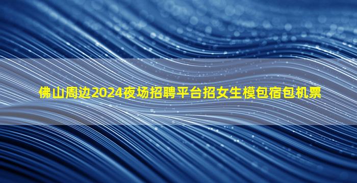 佛山周边2024夜场招聘平台招女生模包宿包机票